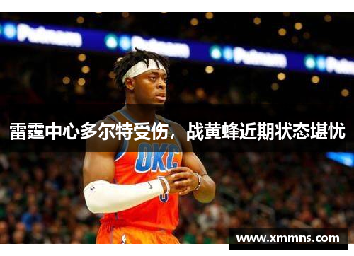 雷霆中心多尔特受伤，战黄蜂近期状态堪忧